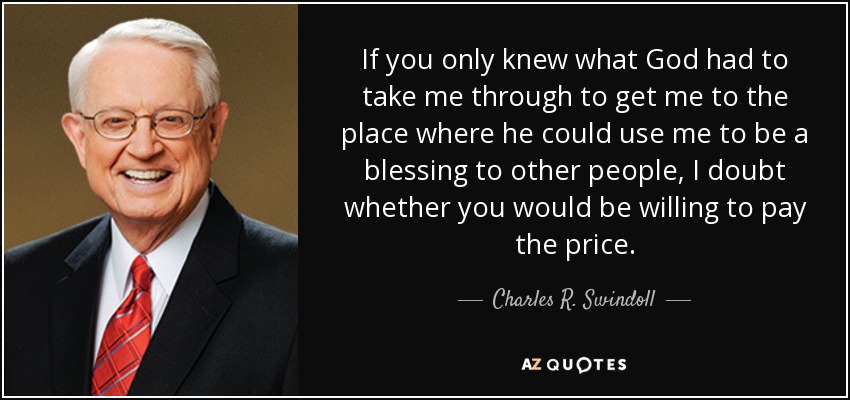 If you only knew what God had to take me through to get me to the place where he could use me to be a blessing to other people, I doubt whether you would be willing to pay the price. - Charles R. Swindoll
