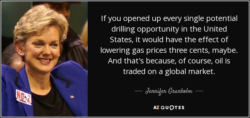 If you opened up every single potential drilling opportunity in the United States, it would have the effect of lowering gas prices three cents, maybe. And that's because, of course, oil is traded on a global market. - Jennifer Granholm