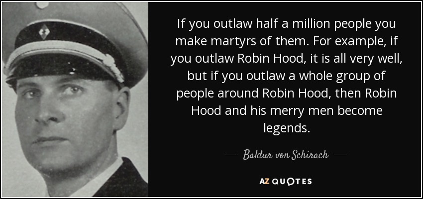 If you outlaw half a million people you make martyrs of them. For example, if you outlaw Robin Hood, it is all very well, but if you outlaw a whole group of people around Robin Hood, then Robin Hood and his merry men become legends. - Baldur von Schirach