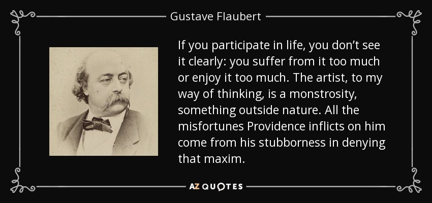 If you participate in life, you don’t see it clearly: you suffer from it too much or enjoy it too much. The artist, to my way of thinking, is a monstrosity, something outside nature. All the misfortunes Providence inflicts on him come from his stubborness in denying that maxim. - Gustave Flaubert