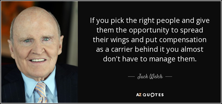 If you pick the right people and give them the opportunity to spread their wings and put compensation as a carrier behind it you almost don't have to manage them. - Jack Welch