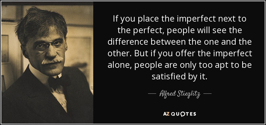 If you place the imperfect next to the perfect, people will see the difference between the one and the other. But if you offer the imperfect alone, people are only too apt to be satisfied by it. - Alfred Stieglitz