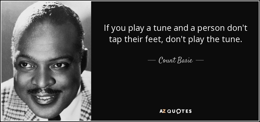 If you play a tune and a person don't tap their feet, don't play the tune. - Count Basie