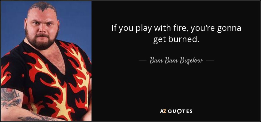 If you play with fire, you're gonna get burned. - Bam Bam Bigelow