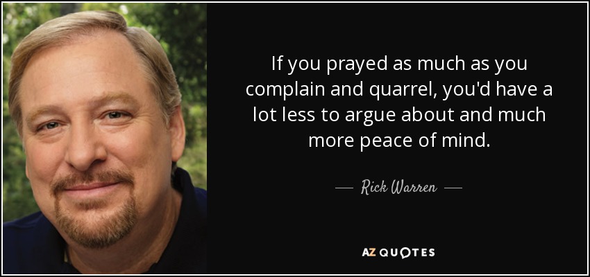 If you prayed as much as you complain and quarrel, you'd have a lot less to argue about and much more peace of mind. - Rick Warren