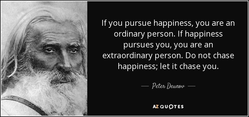 If you pursue happiness, you are an ordinary person. If happiness pursues you, you are an extraordinary person. Do not chase happiness; let it chase you. - Peter Deunov