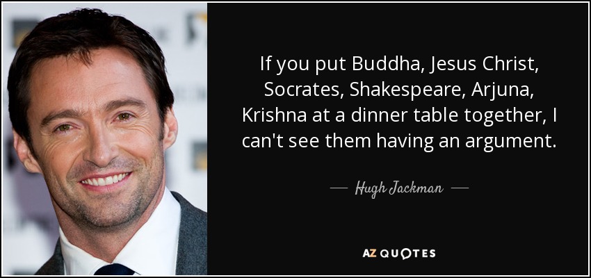 If you put Buddha, Jesus Christ, Socrates, Shakespeare, Arjuna, Krishna at a dinner table together, I can't see them having an argument. - Hugh Jackman
