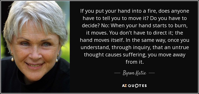 If you put your hand into a fire, does anyone have to tell you to move it? Do you have to decide? No: When your hand starts to burn, it moves. You don’t have to direct it; the hand moves itself. In the same way, once you understand, through inquiry, that an untrue thought causes suffering, you move away from it. - Byron Katie