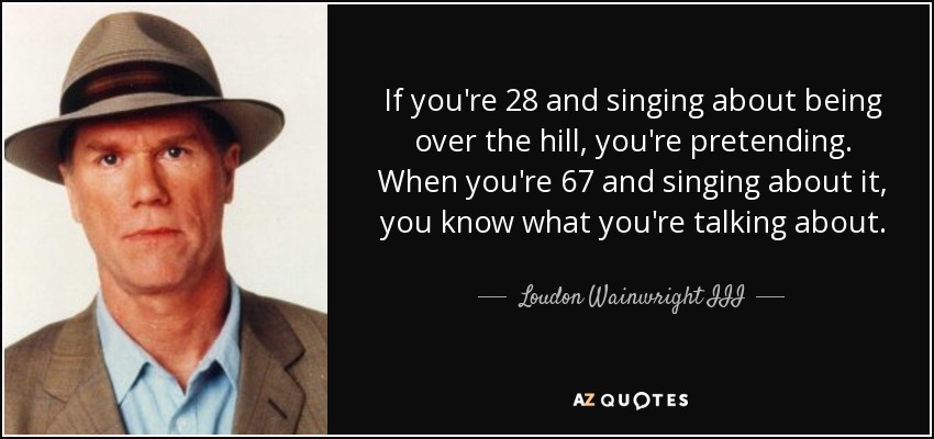 If you're 28 and singing about being over the hill, you're pretending. When you're 67 and singing about it, you know what you're talking about. - Loudon Wainwright III