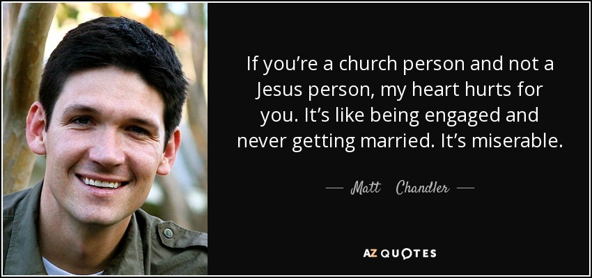 If you’re a church person and not a Jesus person, my heart hurts for you. It’s like being engaged and never getting married. It’s miserable. - Matt    Chandler