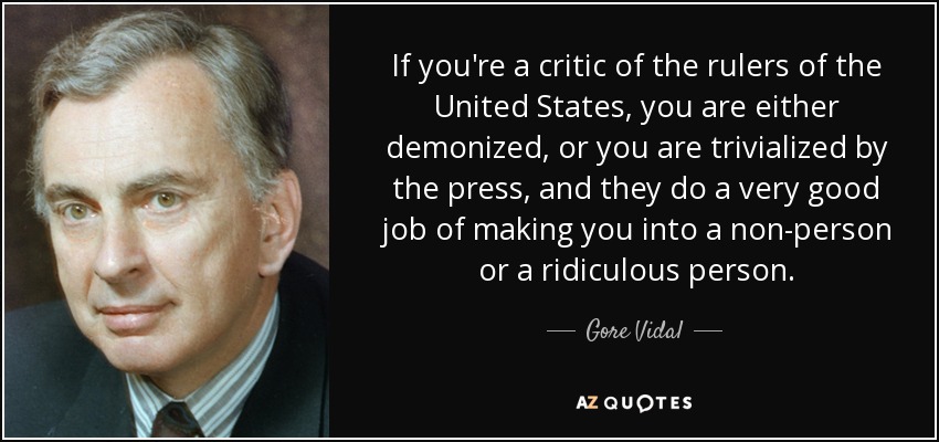 If you're a critic of the rulers of the United States, you are either demonized, or you are trivialized by the press, and they do a very good job of making you into a non-person or a ridiculous person. - Gore Vidal