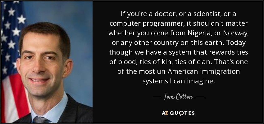 If you're a doctor, or a scientist, or a computer programmer, it shouldn't matter whether you come from Nigeria, or Norway, or any other country on this earth. Today though we have a system that rewards ties of blood, ties of kin, ties of clan. That's one of the most un-American immigration systems I can imagine. - Tom Cotton