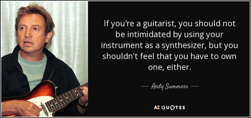 If you're a guitarist, you should not be intimidated by using your instrument as a synthesizer, but you shouldn't feel that you have to own one, either. - Andy Summers
