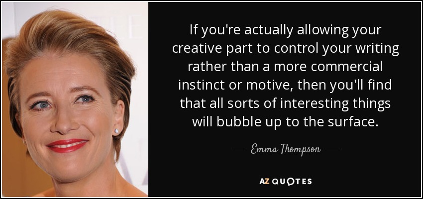 If you're actually allowing your creative part to control your writing rather than a more commercial instinct or motive, then you'll find that all sorts of interesting things will bubble up to the surface. - Emma Thompson