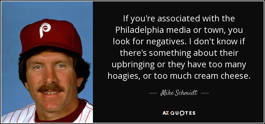 If you're associated with the Philadelphia media or town, you look for negatives. I don't know if there's something about their upbringing or they have too many hoagies, or too much cream cheese. - Mike Schmidt