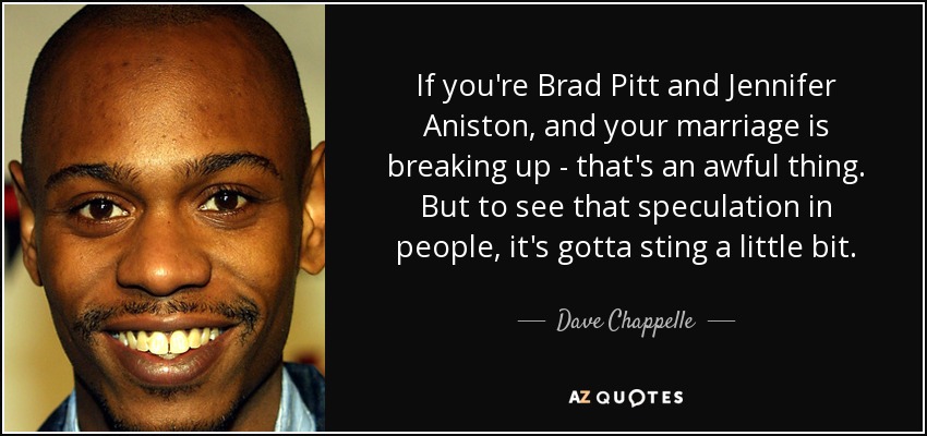 If you're Brad Pitt and Jennifer Aniston, and your marriage is breaking up - that's an awful thing. But to see that speculation in people, it's gotta sting a little bit. - Dave Chappelle