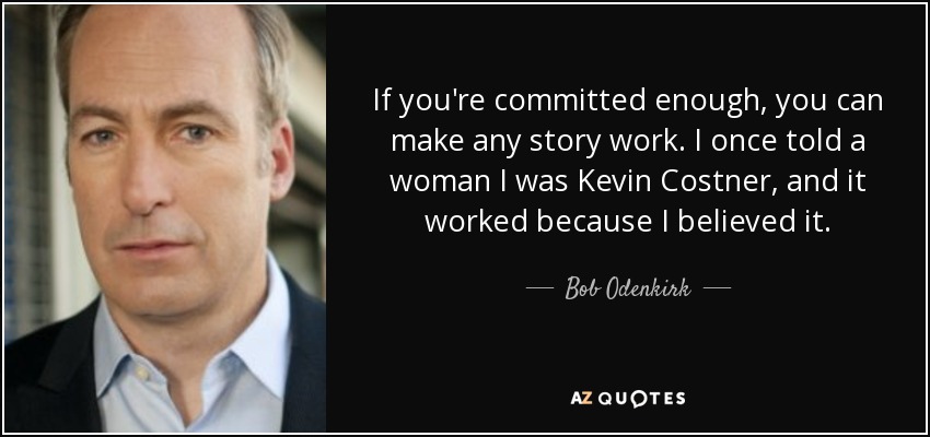 If you're committed enough, you can make any story work. I once told a woman I was Kevin Costner, and it worked because I believed it. - Bob Odenkirk