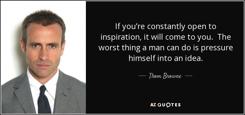 If you’re constantly open to inspiration, it will come to you. The worst thing a man can do is pressure himself into an idea. - Thom Browne