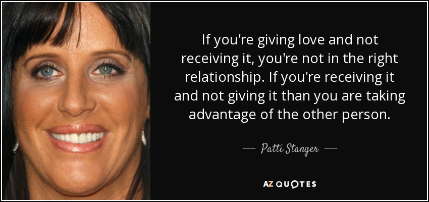 If you're giving love and not receiving it, you're not in the right relationship. If you're receiving it and not giving it than you are taking advantage of the other person. - Patti Stanger