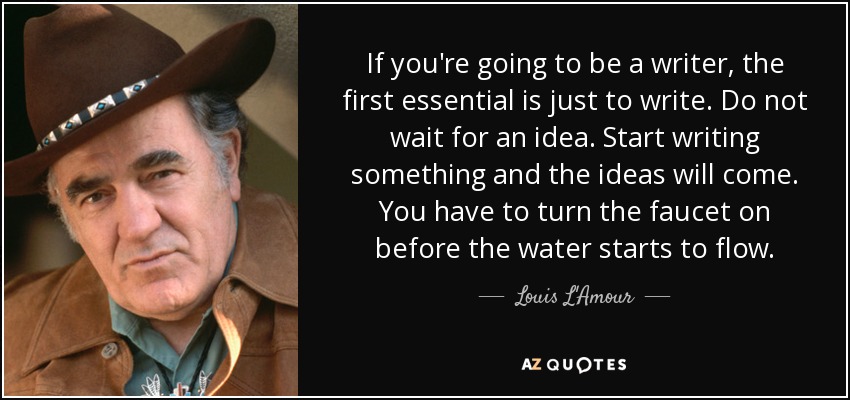 If you're going to be a writer, the first essential is just to write. Do not wait for an idea. Start writing something and the ideas will come. You have to turn the faucet on before the water starts to flow. - Louis L'Amour