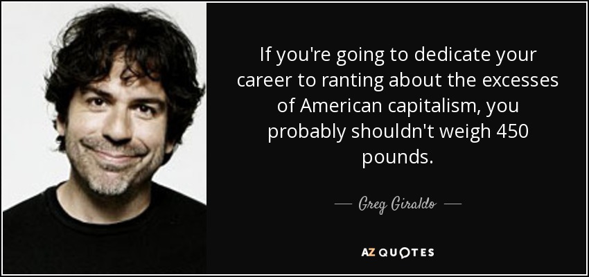 If you're going to dedicate your career to ranting about the excesses of American capitalism, you probably shouldn't weigh 450 pounds. - Greg Giraldo