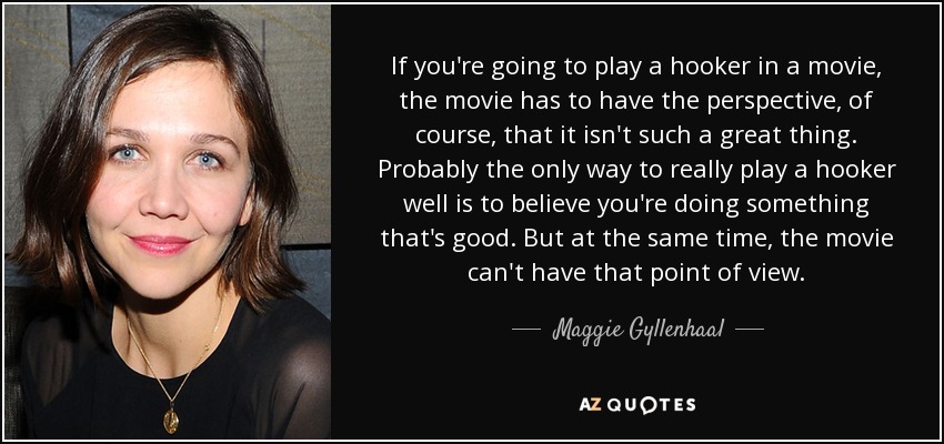 If you're going to play a hooker in a movie, the movie has to have the perspective, of course, that it isn't such a great thing. Probably the only way to really play a hooker well is to believe you're doing something that's good. But at the same time, the movie can't have that point of view. - Maggie Gyllenhaal