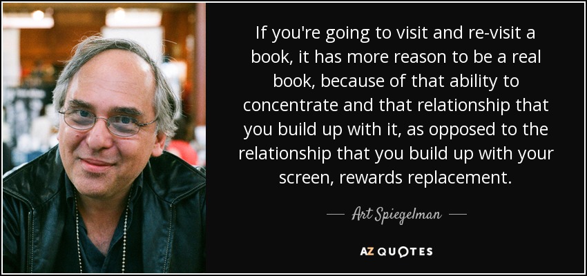 If you're going to visit and re-visit a book, it has more reason to be a real book, because of that ability to concentrate and that relationship that you build up with it, as opposed to the relationship that you build up with your screen, rewards replacement. - Art Spiegelman