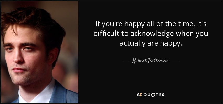 If you're happy all of the time, it's difficult to acknowledge when you actually are happy. - Robert Pattinson