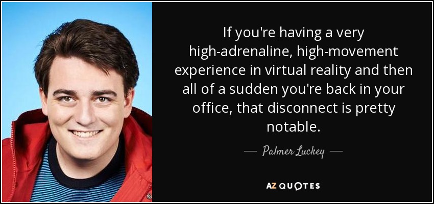 If you're having a very high-adrenaline, high-movement experience in virtual reality and then all of a sudden you're back in your office, that disconnect is pretty notable. - Palmer Luckey