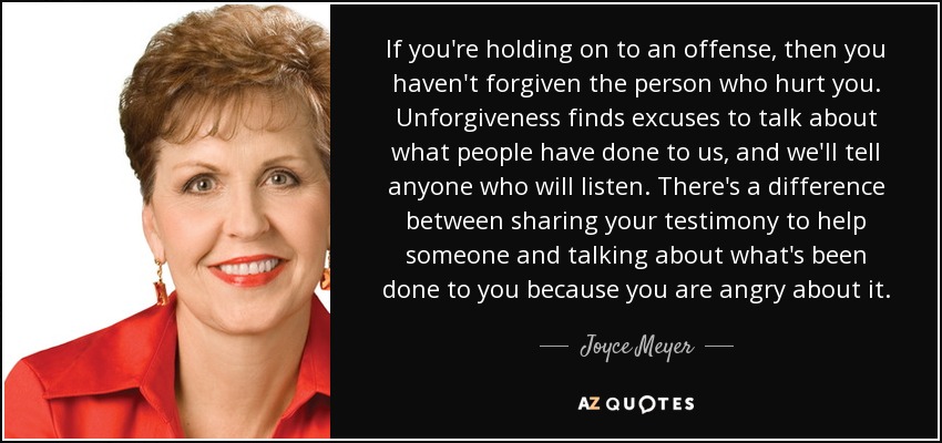 If you're holding on to an offense, then you haven't forgiven the person who hurt you. Unforgiveness finds excuses to talk about what people have done to us, and we'll tell anyone who will listen. There's a difference between sharing your testimony to help someone and talking about what's been done to you because you are angry about it. - Joyce Meyer