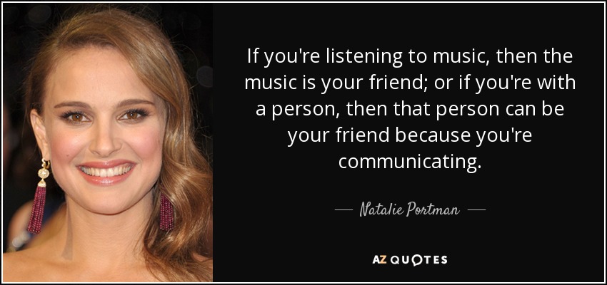 If you're listening to music, then the music is your friend; or if you're with a person, then that person can be your friend because you're communicating. - Natalie Portman