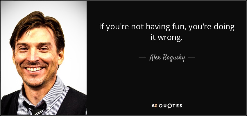 If you're not having fun, you're doing it wrong. - Alex Bogusky