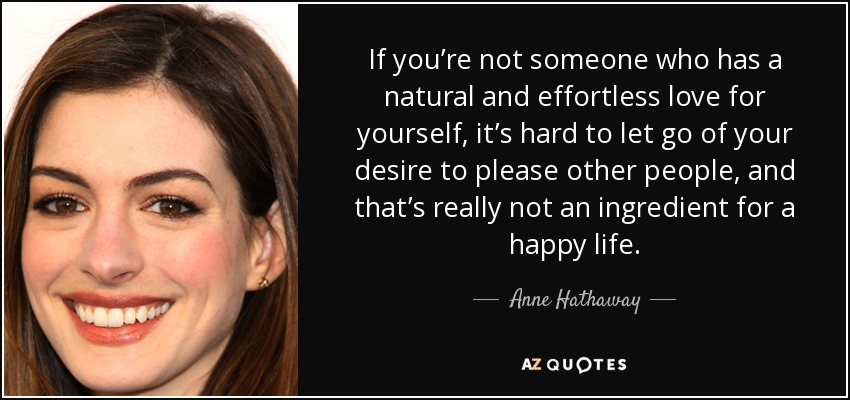 If you’re not someone who has a natural and effortless love for yourself, it’s hard to let go of your desire to please other people, and that’s really not an ingredient for a happy life. - Anne Hathaway