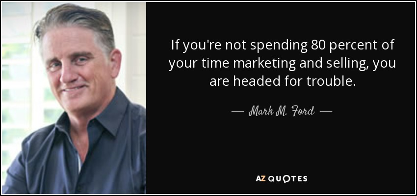 If you're not spending 80 percent of your time marketing and selling, you are headed for trouble. - Mark M. Ford