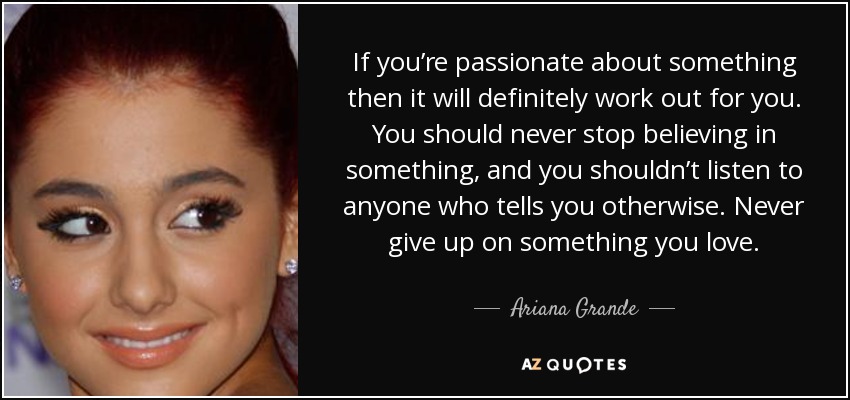 If you’re passionate about something then it will definitely work out for you. You should never stop believing in something, and you shouldn’t listen to anyone who tells you otherwise. Never give up on something you love. - Ariana Grande