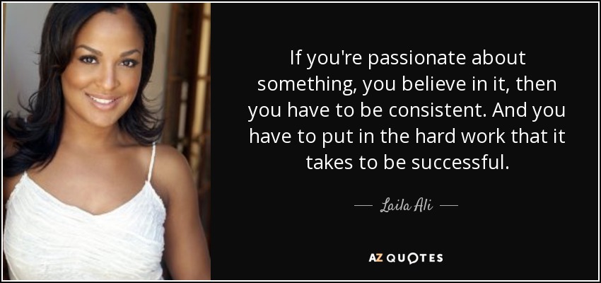 If you're passionate about something, you believe in it, then you have to be consistent. And you have to put in the hard work that it takes to be successful. - Laila Ali