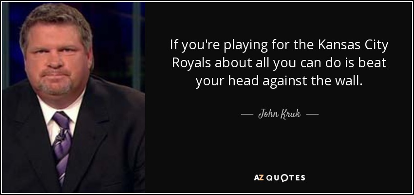 If you're playing for the Kansas City Royals about all you can do is beat your head against the wall. - John Kruk