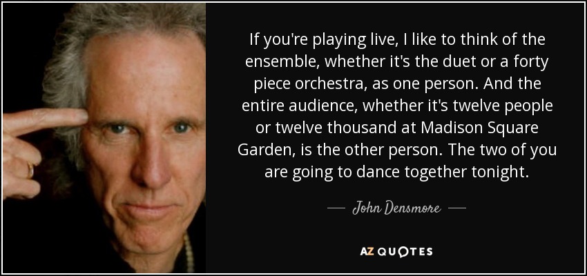If you're playing live, I like to think of the ensemble, whether it's the duet or a forty piece orchestra, as one person. And the entire audience, whether it's twelve people or twelve thousand at Madison Square Garden, is the other person. The two of you are going to dance together tonight. - John Densmore