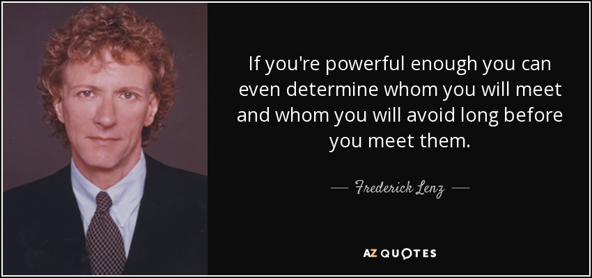 If you're powerful enough you can even determine whom you will meet and whom you will avoid long before you meet them. - Frederick Lenz