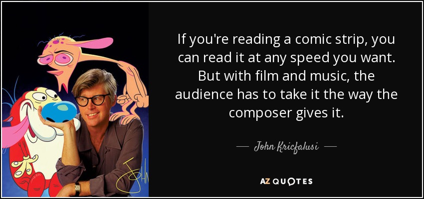 If you're reading a comic strip, you can read it at any speed you want. But with film and music, the audience has to take it the way the composer gives it. - John Kricfalusi