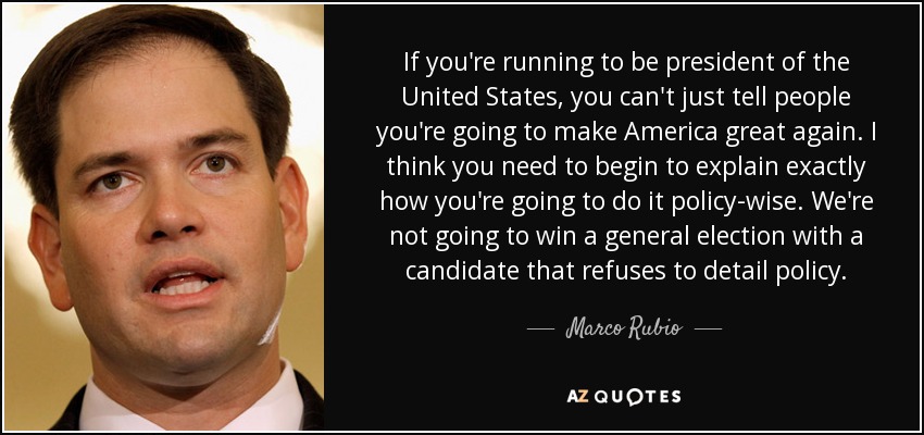 If you're running to be president of the United States, you can't just tell people you're going to make America great again. I think you need to begin to explain exactly how you're going to do it policy-wise. We're not going to win a general election with a candidate that refuses to detail policy. - Marco Rubio