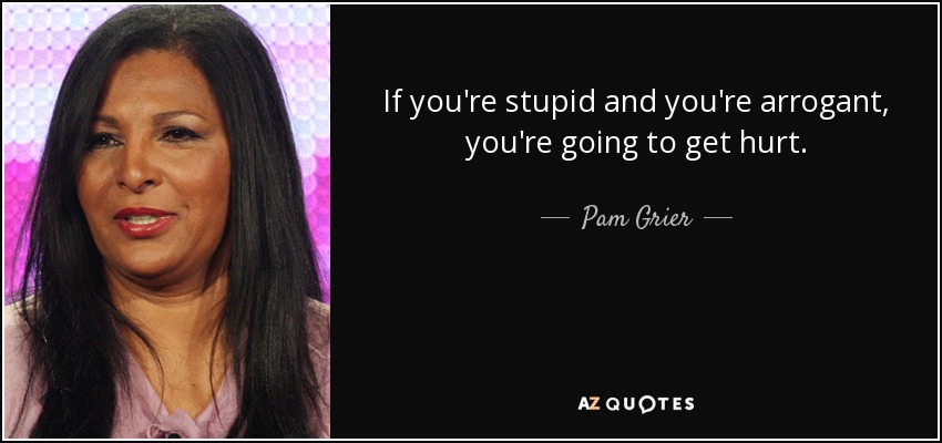 If you're stupid and you're arrogant, you're going to get hurt. - Pam Grier