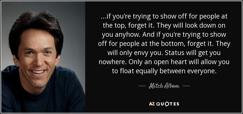 ...if you're trying to show off for people at the top, forget it. They will look down on you anyhow. And if you're trying to show off for people at the bottom, forget it. They will only envy you. Status will get you nowhere. Only an open heart will allow you to float equally between everyone. - Mitch Albom