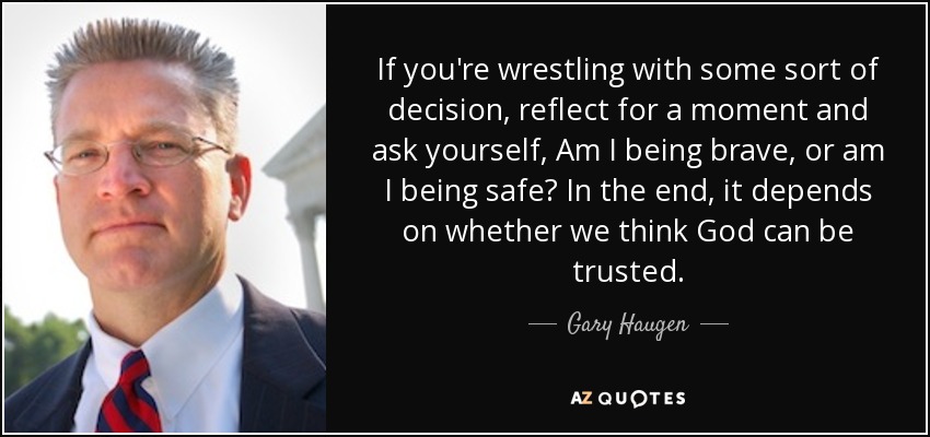 If you're wrestling with some sort of decision, reflect for a moment and ask yourself, Am I being brave, or am I being safe? In the end, it depends on whether we think God can be trusted. - Gary Haugen