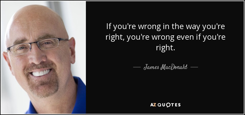 If you're wrong in the way you're right, you're wrong even if you're right. - James MacDonald