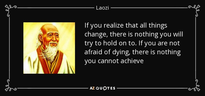 If you realize that all things change, there is nothing you will try to hold on to. If you are not afraid of dying, there is nothing you cannot achieve - Laozi