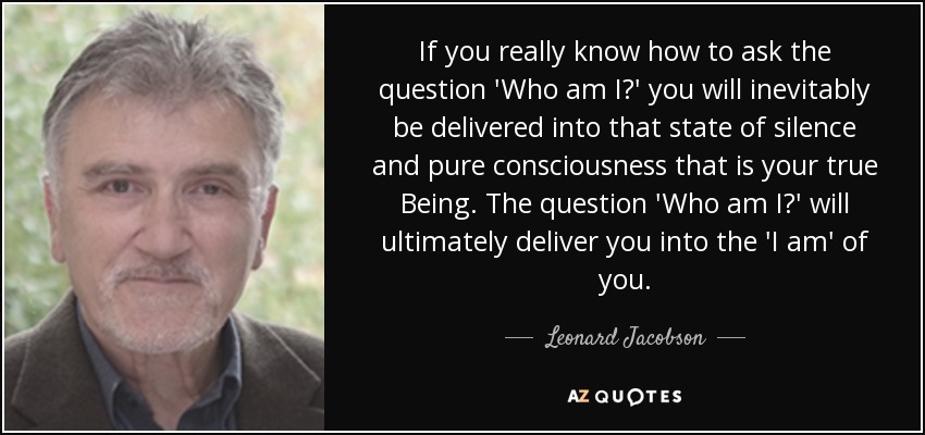 If you really know how to ask the question 'Who am I?' you will inevitably be delivered into that state of silence and pure consciousness that is your true Being. The question 'Who am I?' will ultimately deliver you into the 'I am' of you. - Leonard Jacobson