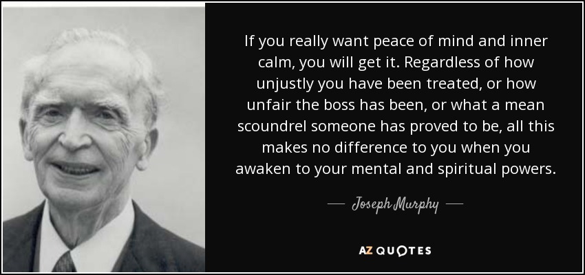 If you really want peace of mind and inner calm, you will get it. Regardless of how unjustly you have been treated, or how unfair the boss has been, or what a mean scoundrel someone has proved to be, all this makes no difference to you when you awaken to your mental and spiritual powers. - Joseph Murphy