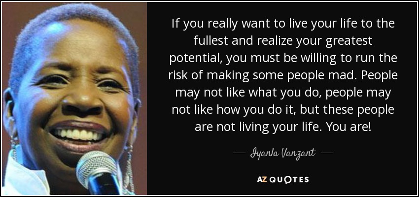 If you really want to live your life to the fullest and realize your greatest potential, you must be willing to run the risk of making some people mad. People may not like what you do, people may not like how you do it, but these people are not living your life. You are! - Iyanla Vanzant