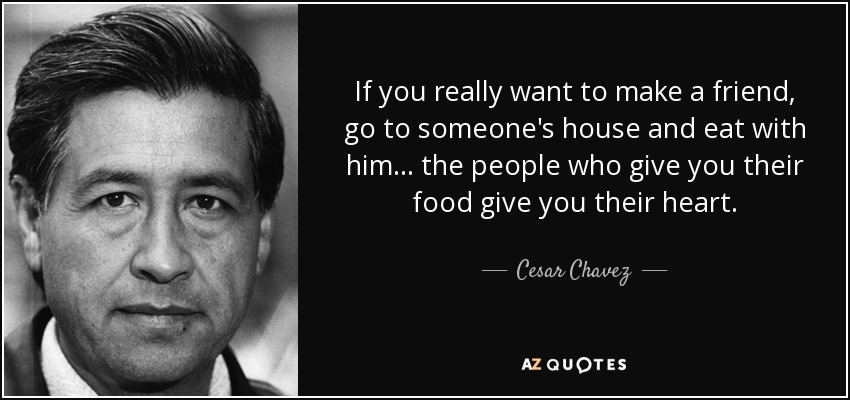If you really want to make a friend, go to someone's house and eat with him... the people who give you their food give you their heart. - Cesar Chavez